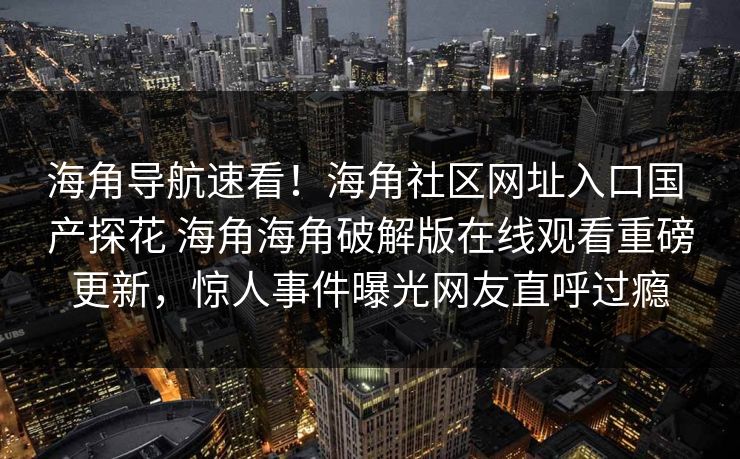 海角导航速看!海角社区网址入口国 产探花 海角海角破解版在线观看重磅更新,惊人事件曝光网友直呼过瘾
