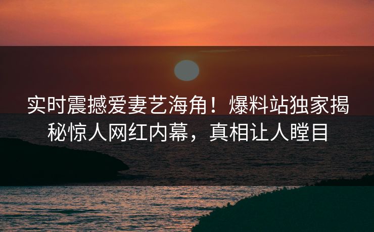 实时震撼爱妻艺海角！爆料站独家揭秘惊人网红内幕，真相让人瞠目