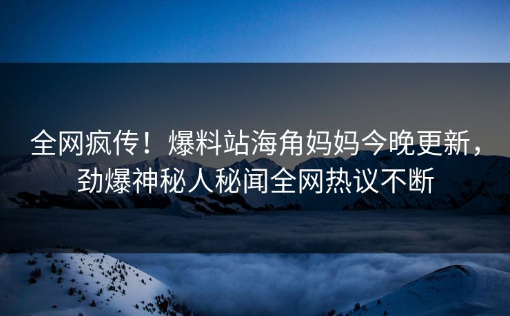 全网疯传！爆料站海角妈妈今晚更新，劲爆神秘人秘闻全网热议不断