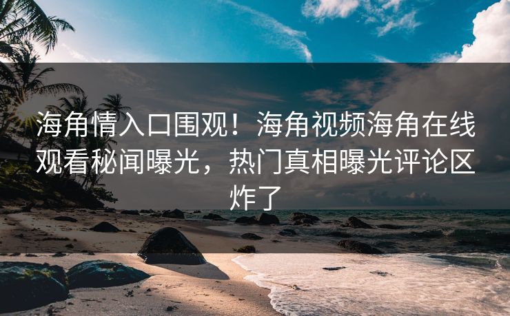 海角情入口围观！海角视频海角在线观看秘闻曝光，热门真相曝光评论区炸了