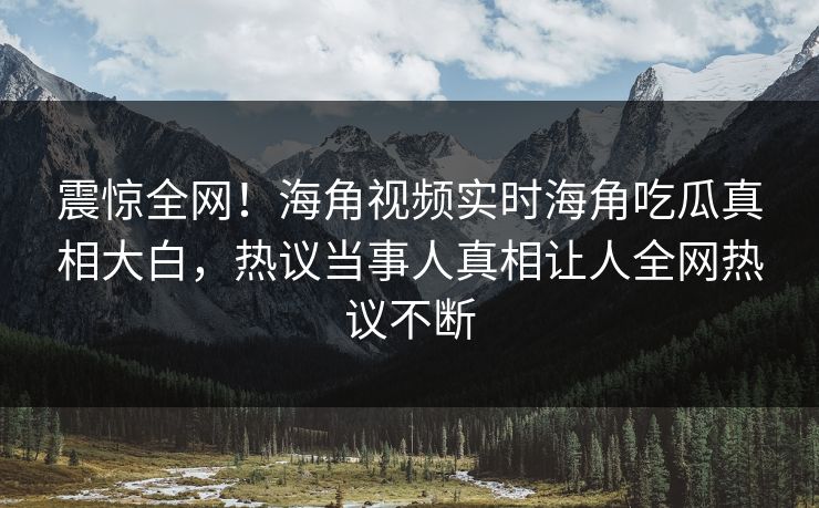 震惊全网！海角视频实时海角吃瓜真相大白，热议当事人真相让人全网热议不断