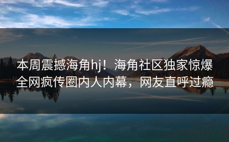 本周震撼海角hj！海角社区独家惊爆全网疯传圈内人内幕，网友直呼过瘾