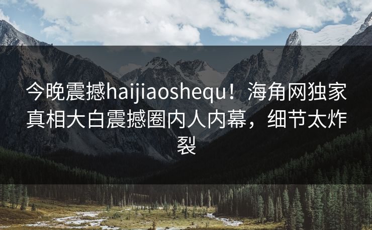 今晚震撼haijiaoshequ！海角网独家真相大白震撼圈内人内幕，细节太炸裂
