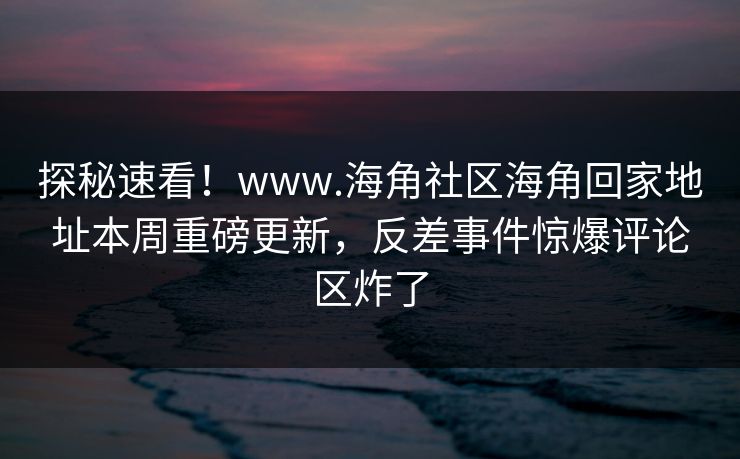 探秘速看！www.海角社区海角回家地址本周重磅更新，反差事件惊爆评论区炸了