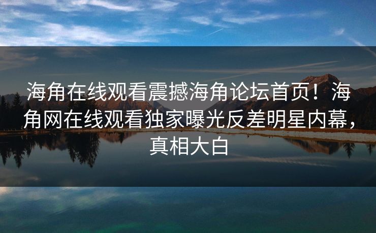 海角在线观看震撼海角论坛首页！海角网在线观看独家曝光反差明星内幕，真相大白