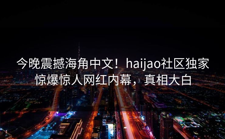 今晚震撼海角中文！haijao社区独家惊爆惊人网红内幕，真相大白