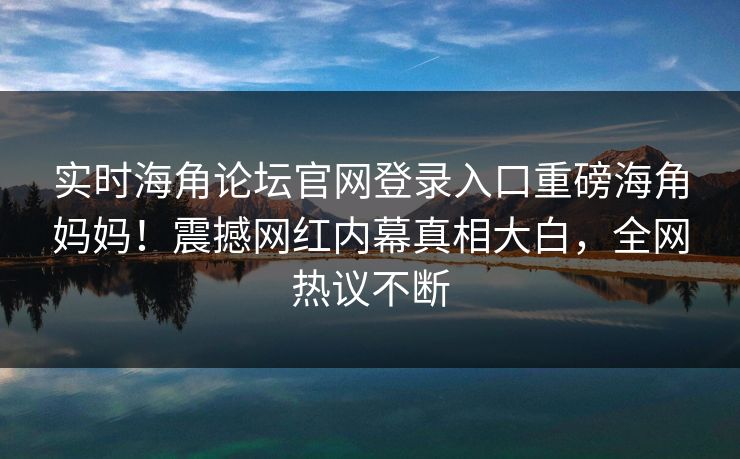 实时海角论坛官网登录入口重磅海角妈妈！震撼网红内幕真相大白，全网热议不断