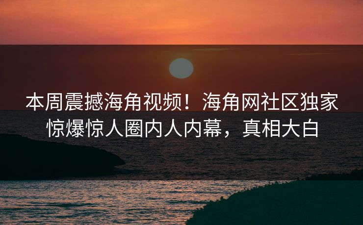 本周震撼海角视频！海角网社区独家惊爆惊人圈内人内幕，真相大白