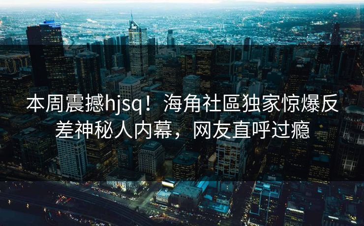 本周震撼hjsq！海角社區独家惊爆反差神秘人内幕，网友直呼过瘾