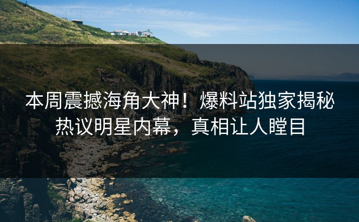 本周震撼海角大神！爆料站独家揭秘热议明星内幕，真相让人瞠目