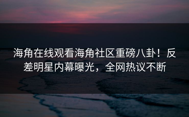 海角在线观看海角社区重磅八卦！反差明星内幕曝光，全网热议不断