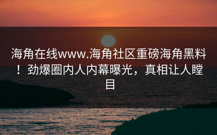 海角在线www.海角社区重磅海角黑料！劲爆圈内人内幕曝光，真相让人瞠目
