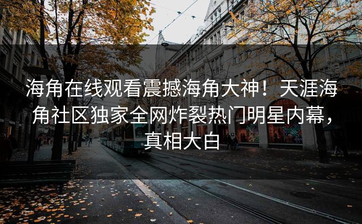 海角在线观看震撼海角大神！天涯海角社区独家全网炸裂热门明星内幕，真相大白