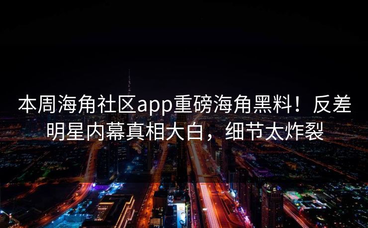 本周海角社区app重磅海角黑料！反差明星内幕真相大白，细节太炸裂