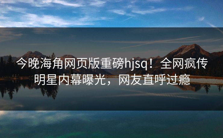 今晚海角网页版重磅hjsq！全网疯传明星内幕曝光，网友直呼过瘾
