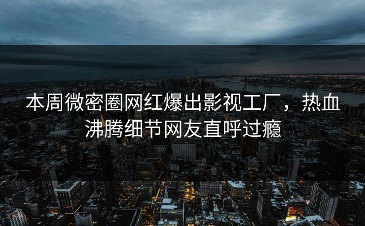本周微密圈网红爆出影视工厂，热血沸腾细节网友直呼过瘾