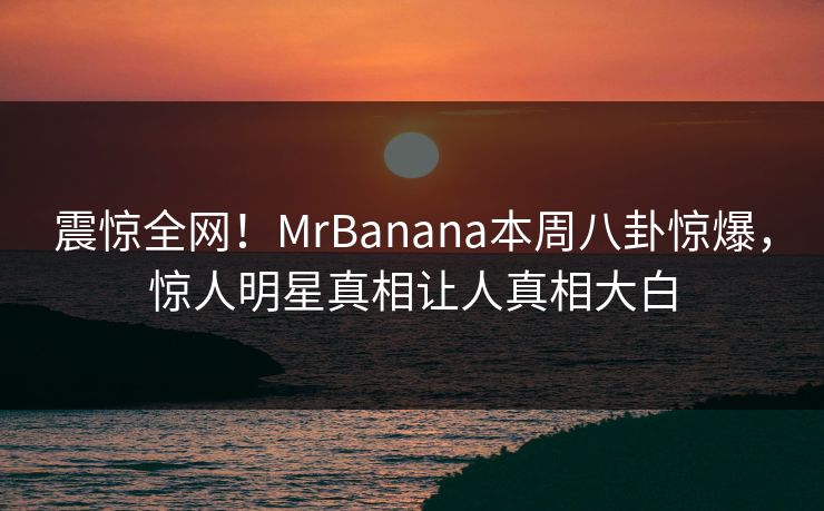震惊全网！MrBanana本周八卦惊爆，惊人明星真相让人真相大白