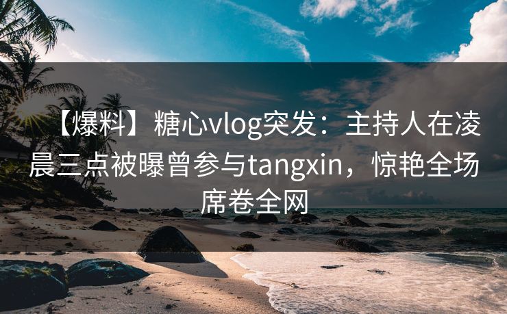 【爆料】糖心vlog突发：主持人在凌晨三点被曝曾参与tangxin，惊艳全场席卷全网