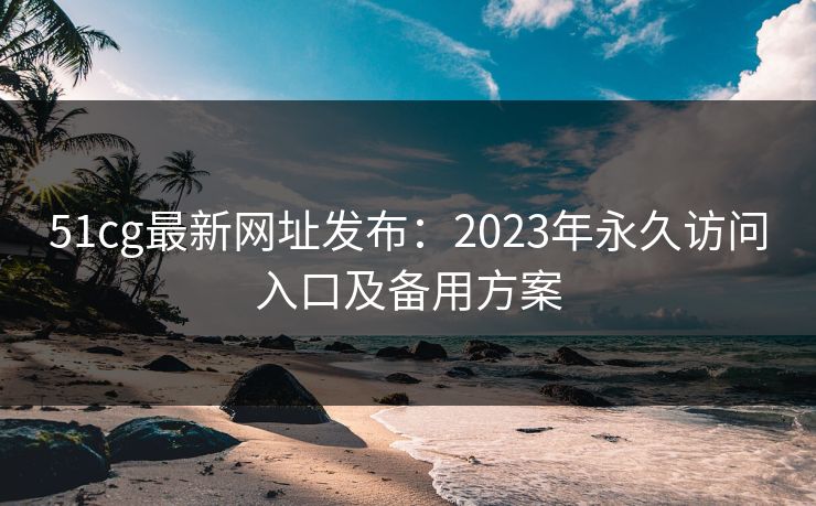 51cg最新网址发布：2023年永久访问入口及备用方案