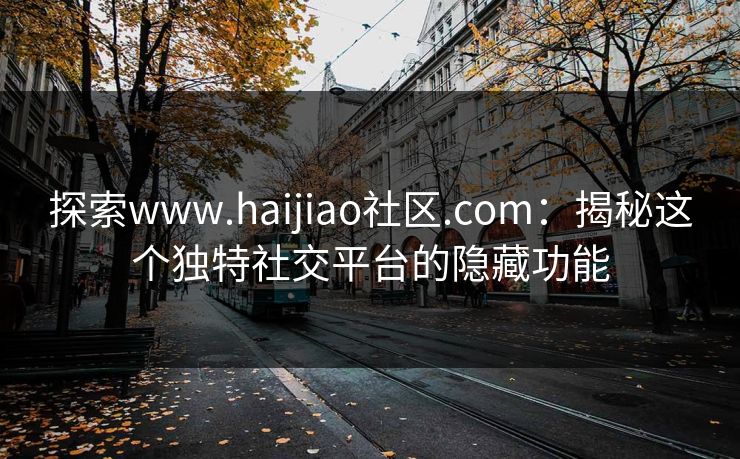 探索www.haijiao社区.com:揭秘这个独特社交平台的隐藏功能 探索www.haijiao社区.com:揭秘这个独特社交平台的隐藏功能