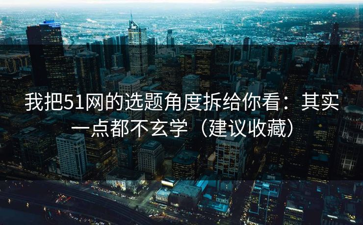 我把51网的选题角度拆给你看：其实一点都不玄学（建议收藏）