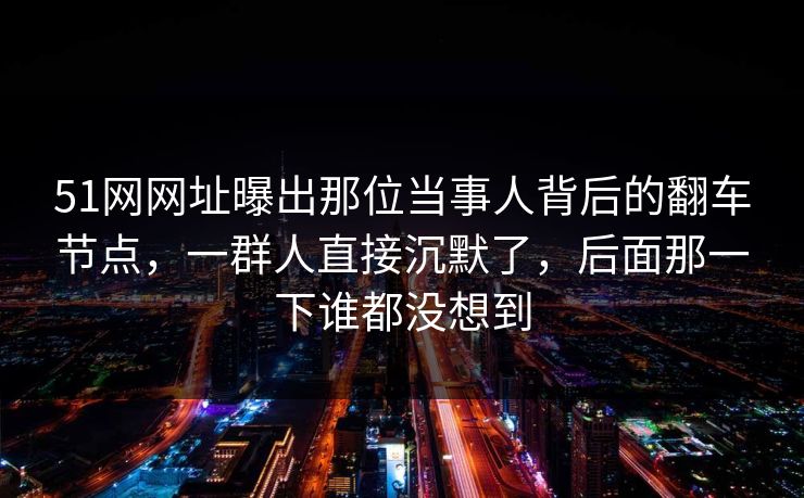 51网网址曝出那位当事人背后的翻车节点，一群人直接沉默了，后面那一下谁都没想到