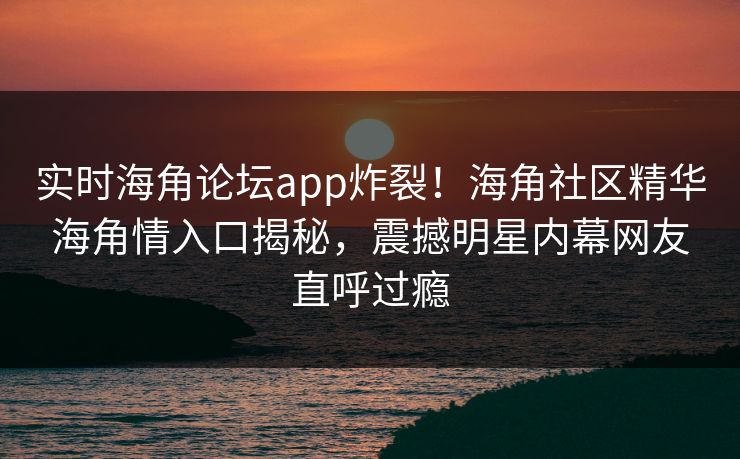 实时海角论坛app炸裂！海角社区精华海角情入口揭秘，震撼明星内幕网友直呼过瘾