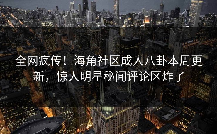 全网疯传！海角社区成人八卦本周更新，惊人明星秘闻评论区炸了