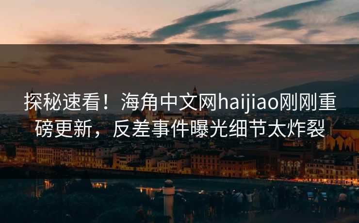 探秘速看！海角中文网haijiao刚刚重磅更新，反差事件曝光细节太炸裂