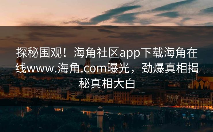 探秘围观！海角社区app下载海角在线www.海角.com曝光，劲爆真相揭秘真相大白
