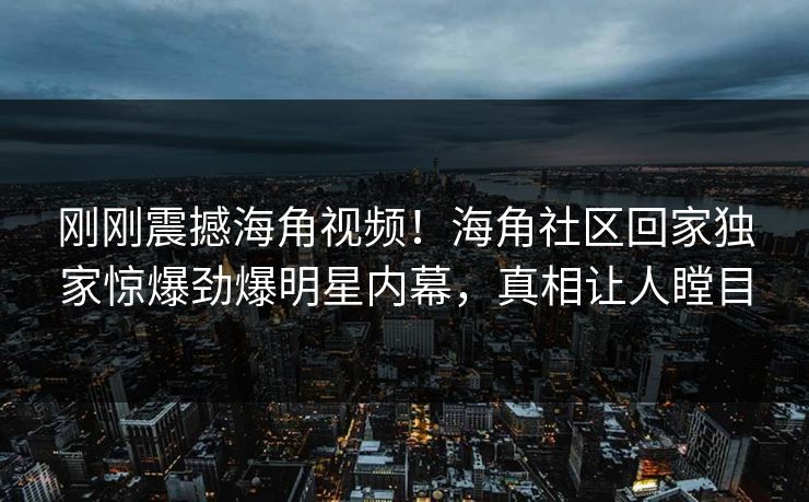 刚刚震撼海角视频！海角社区回家独家惊爆劲爆明星内幕，真相让人瞠目