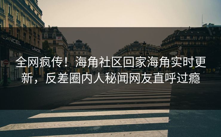 全网疯传！海角社区回家海角实时更新，反差圈内人秘闻网友直呼过瘾