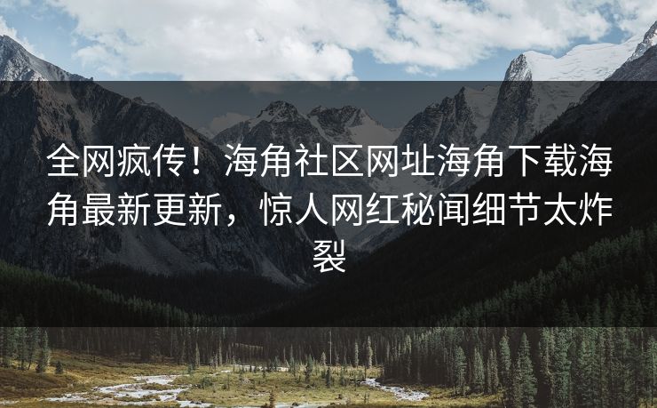 全网疯传！海角社区网址海角下载海角最新更新，惊人网红秘闻细节太炸裂