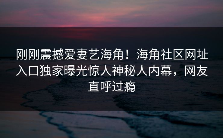 刚刚震撼爱妻艺海角！海角社区网址入口独家曝光惊人神秘人内幕，网友直呼过瘾