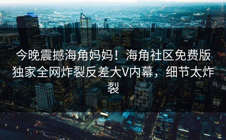 今晚震撼海角妈妈！海角社区免费版独家全网炸裂反差大V内幕，细节太炸裂