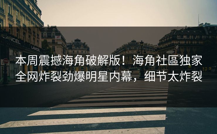 本周震撼海角破解版！海角社區独家全网炸裂劲爆明星内幕，细节太炸裂