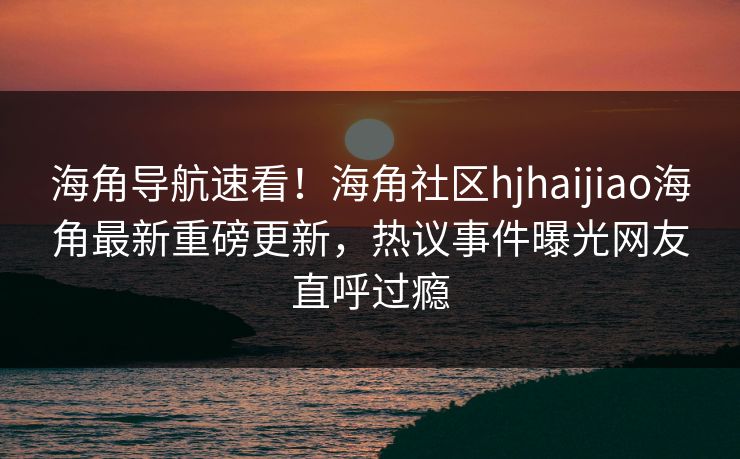 海角导航速看！海角社区hjhaijiao海角最新重磅更新，热议事件曝光网友直呼过瘾