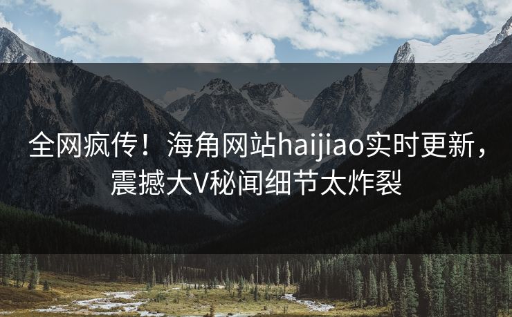 全网疯传！海角网站haijiao实时更新，震撼大V秘闻细节太炸裂