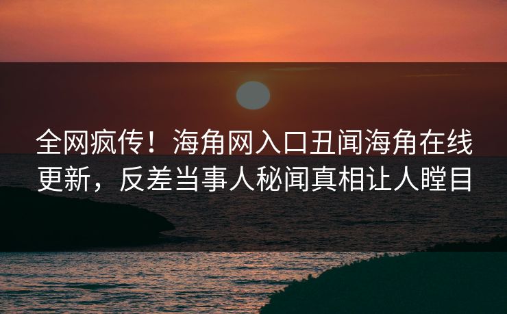 全网疯传！海角网入口丑闻海角在线更新，反差当事人秘闻真相让人瞠目