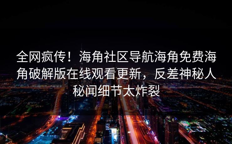 全网疯传！海角社区导航海角免费海角破解版在线观看更新，反差神秘人秘闻细节太炸裂