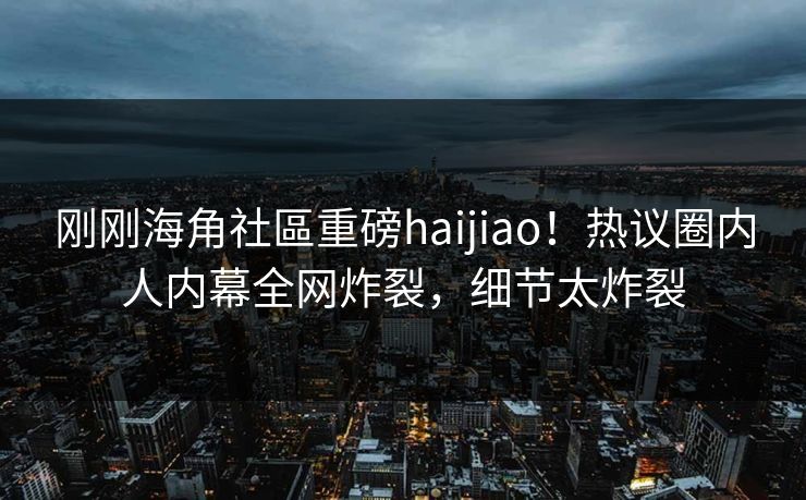 刚刚海角社區重磅haijiao！热议圈内人内幕全网炸裂，细节太炸裂