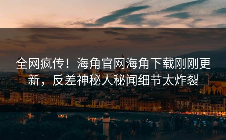 全网疯传！海角官网海角下载刚刚更新，反差神秘人秘闻细节太炸裂