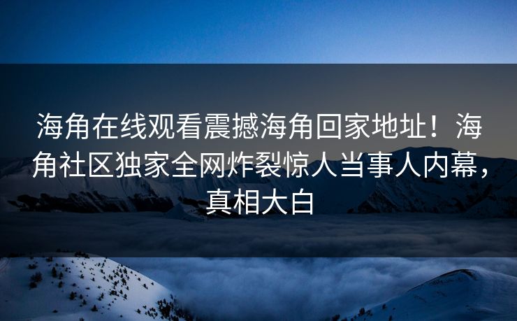 海角在线观看震撼海角回家地址！海角社区独家全网炸裂惊人当事人内幕，真相大白