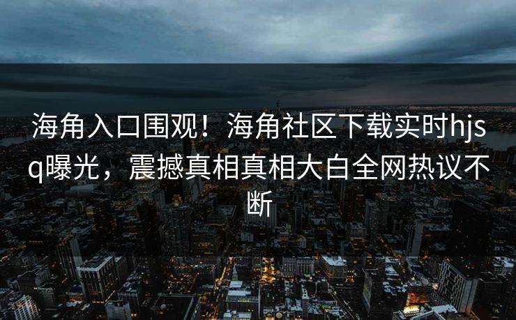 海角入口围观！海角社区下载实时hjsq曝光，震撼真相真相大白全网热议不断