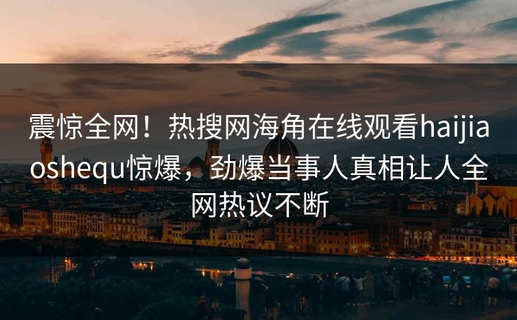震惊全网！热搜网海角在线观看haijiaoshequ惊爆，劲爆当事人真相让人全网热议不断