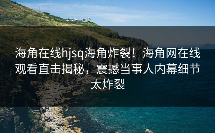 海角在线hjsq海角炸裂！海角网在线观看直击揭秘，震撼当事人内幕细节太炸裂