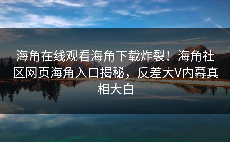 海角在线观看海角下载炸裂！海角社区网页海角入口揭秘，反差大V内幕真相大白
