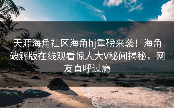 天涯海角社区海角hj重磅来袭！海角破解版在线观看惊人大V秘闻揭秘，网友直呼过瘾