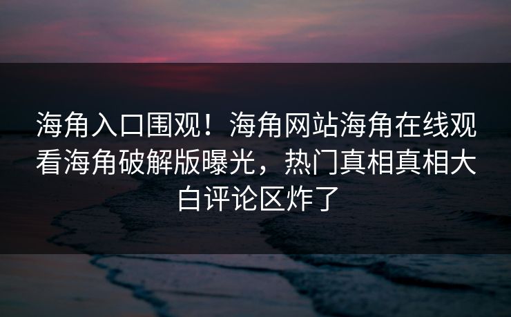 海角入口围观！海角网站海角在线观看海角破解版曝光，热门真相真相大白评论区炸了