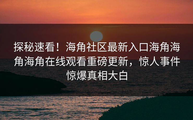 探秘速看！海角社区最新入口海角海角海角在线观看重磅更新，惊人事件惊爆真相大白